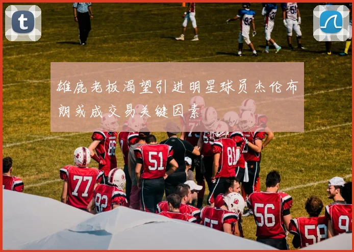 雄鹿老板渴望引进明星球员杰伦布朗或成交易关键因素