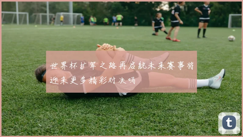 世界杯扩军之路再启航未来赛事将迎来更多精彩对决吗