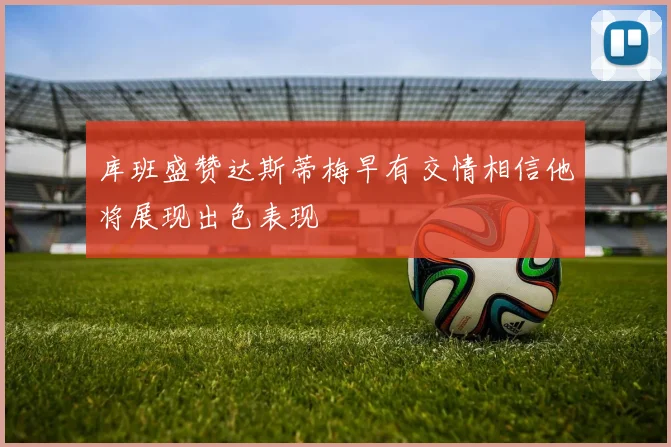 库班盛赞达斯蒂梅早有交情相信他将展现出色表现