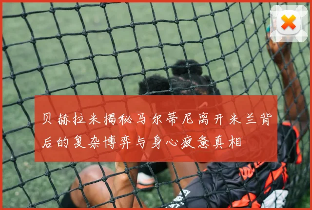 贝赫拉米揭秘马尔蒂尼离开米兰背后的复杂博弈与身心疲惫真相