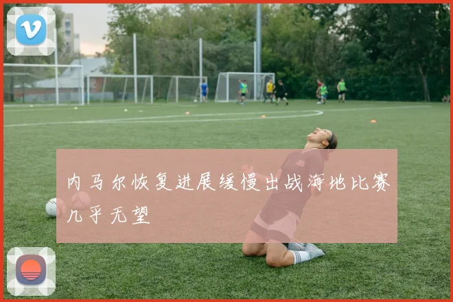 内马尔恢复进展缓慢出战海地比赛几乎无望