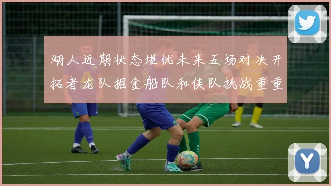 湖人近期状态堪忧未来五场对决开拓者龙队掘金船队和侠队挑战重重
