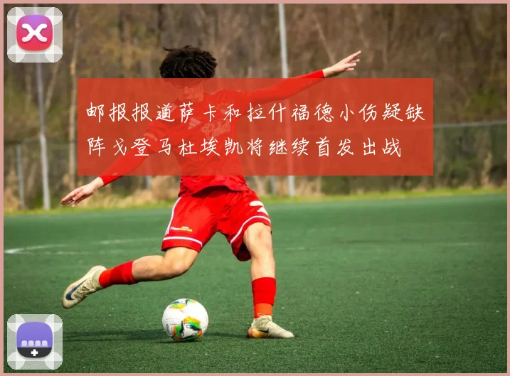 邮报报道萨卡和拉什福德小伤疑缺阵戈登马杜埃凯将继续首发出战