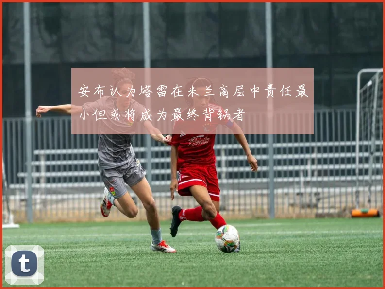 安布认为塔雷在米兰高层中责任最小但或将成为最终背锅者