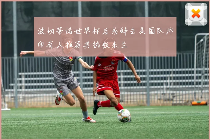波切蒂诺世界杯后或辞去美国队帅印有人推荐其执教米兰