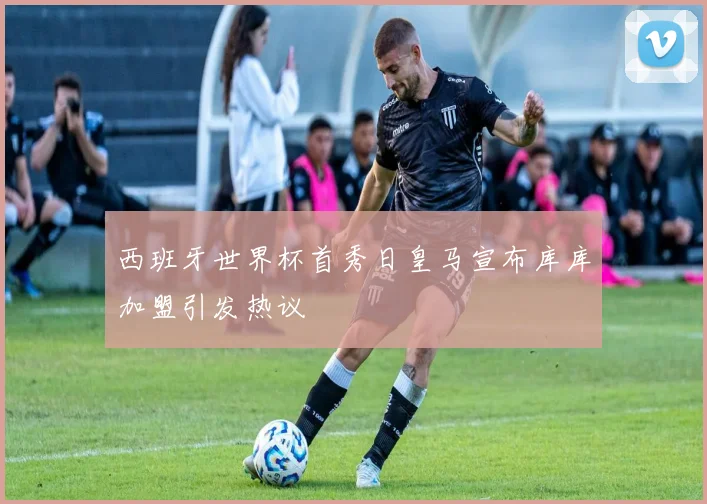 西班牙世界杯首秀日皇马宣布库库加盟引发热议