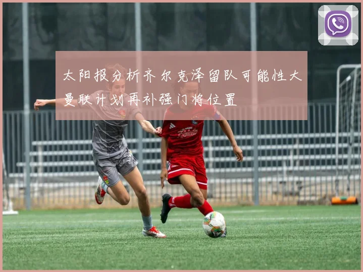 太阳报分析齐尔克泽留队可能性大曼联计划再补强门将位置