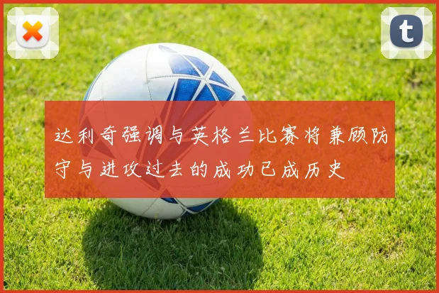 达利奇强调与英格兰比赛将兼顾防守与进攻过去的成功已成历史