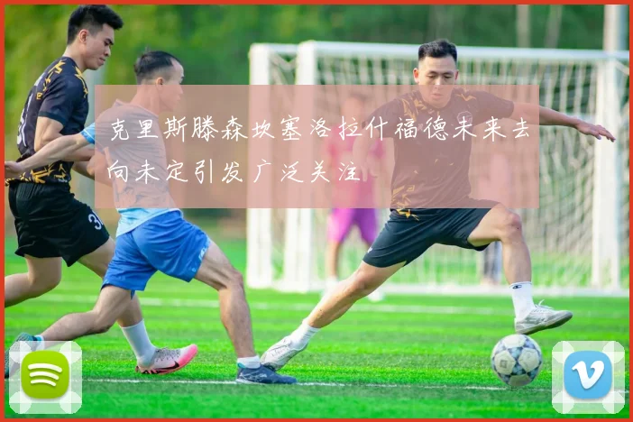 克里斯滕森坎塞洛拉什福德未来去向未定引发广泛关注