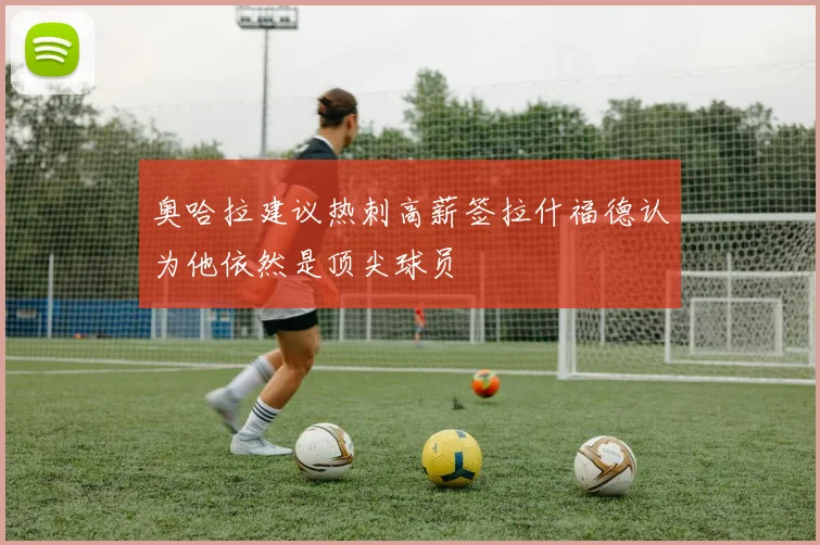 奥哈拉建议热刺高薪签拉什福德认为他依然是顶尖球员
