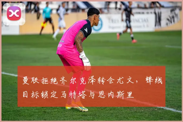 曼联拒绝齐尔克泽转会尤文，锋线目标锁定马特塔与恩内斯里