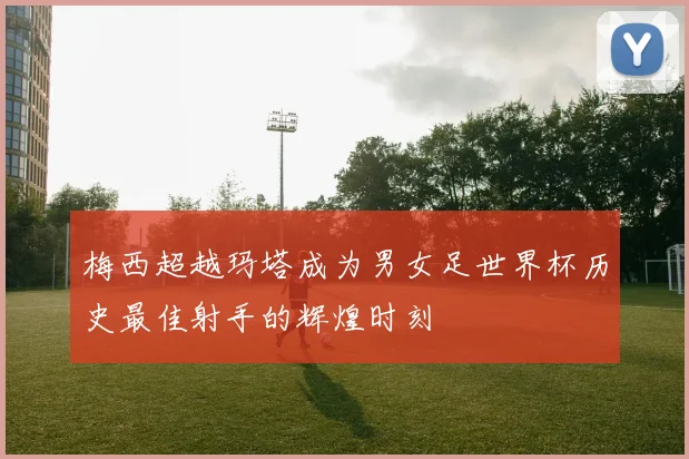 梅西超越玛塔成为男女足世界杯历史最佳射手的辉煌时刻