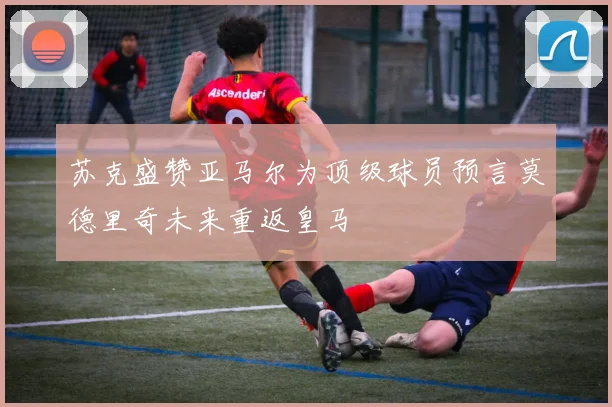 苏克盛赞亚马尔为顶级球员预言莫德里奇未来重返皇马