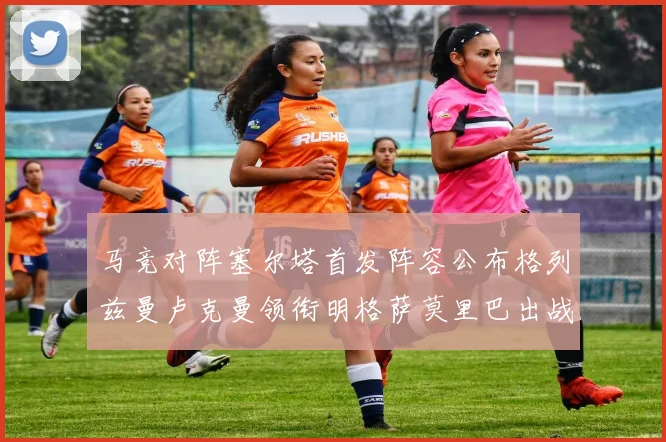 马竞对阵塞尔塔首发阵容公布格列兹曼卢克曼领衔明格萨莫里巴出战