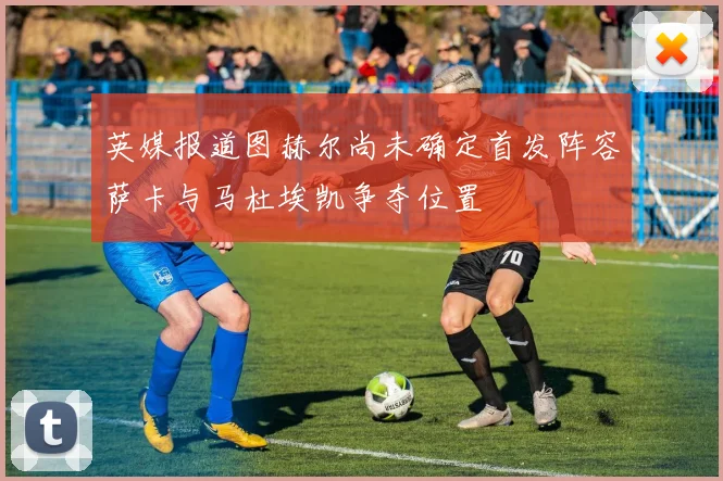 英媒报道图赫尔尚未确定首发阵容萨卡与马杜埃凯争夺位置