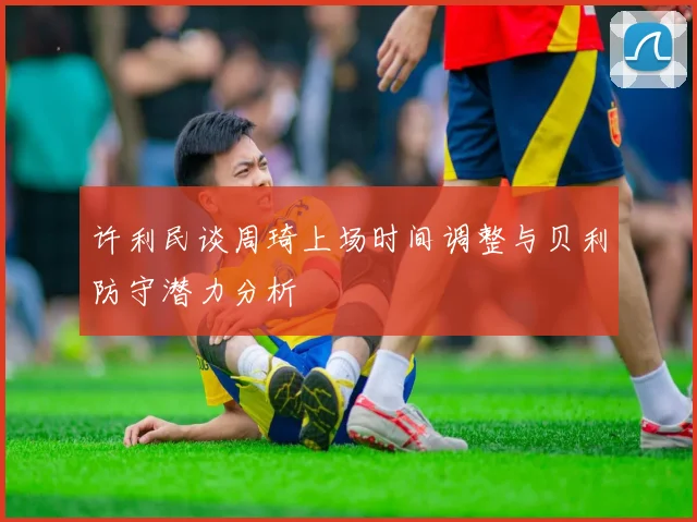 许利民谈周琦上场时间调整与贝利防守潜力分析