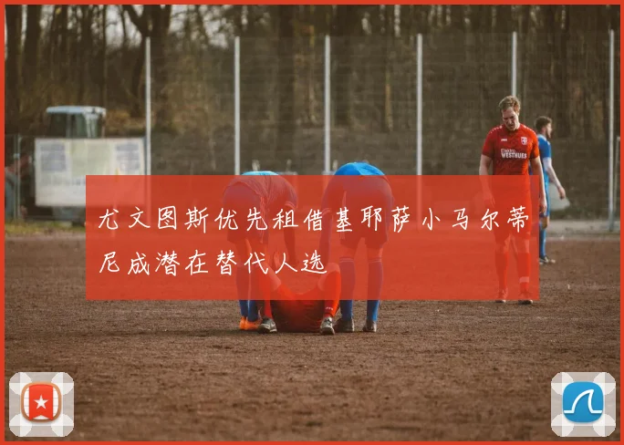 尤文图斯优先租借基耶萨小马尔蒂尼成潜在替代人选