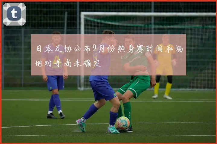 日本足协公布9月份热身赛时间和场地对手尚未确定