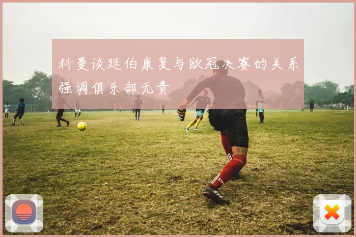 科曼谈廷伯康复与欧冠决赛的关系强调俱乐部无责